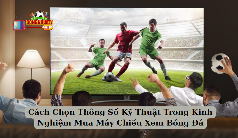 Cách Chọn Thông Số Kỹ Thuật Trong Kinh Nghiệm Mua Máy Chiếu Xem Bóng Đá 