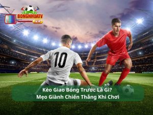 Kèo Giao Bóng Trước Là Gì? Mẹo Giành Chiến Thắng Khi Chơi