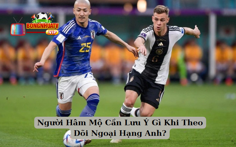 Người Hâm Mộ Cần Lưu Ý Gì Khi Theo Dõi Ngoại Hạng Anh?