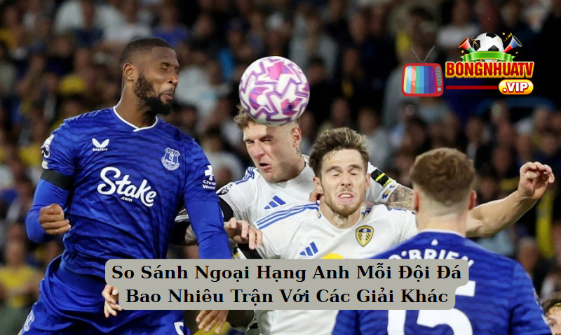So Sánh Ngoại Hạng Anh Mỗi Đội Đá Bao Nhiêu Trận Với Các Giải Khác 