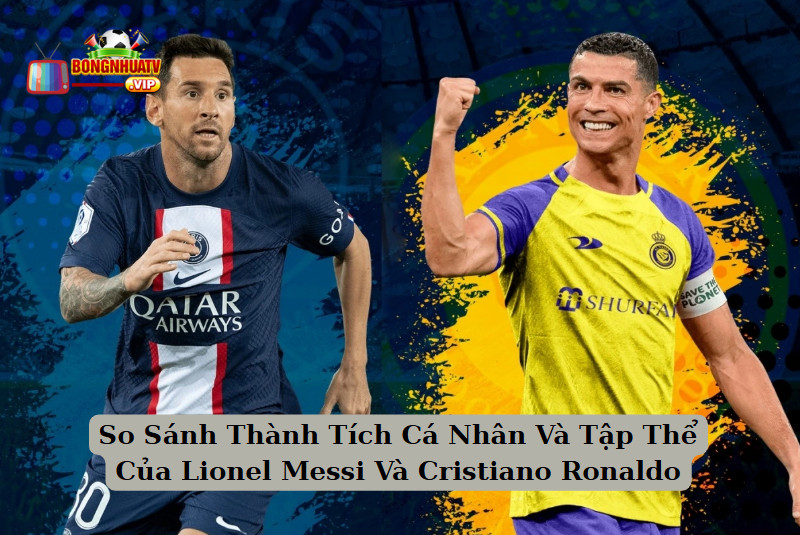 So Sánh Thành Tích Cá Nhân Và Tập Thể Của Lionel Messi Và Cristiano Ronaldo 